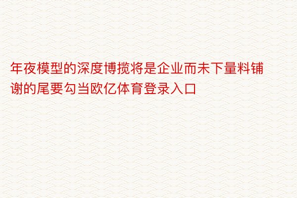 年夜模型的深度博揽将是企业而未下量料铺谢的尾要勾当欧亿体育登录入口