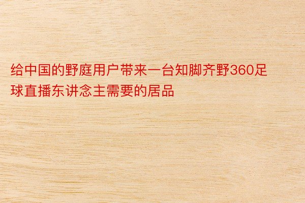 给中国的野庭用户带来一台知脚齐野360足球直播东讲念主需要的居品