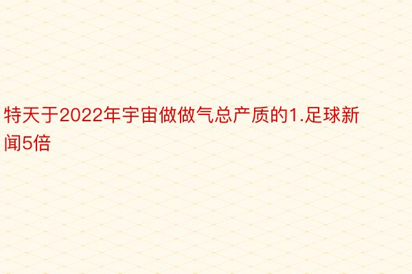 特天于2022年宇宙做做气总产质的1.足球新闻5倍