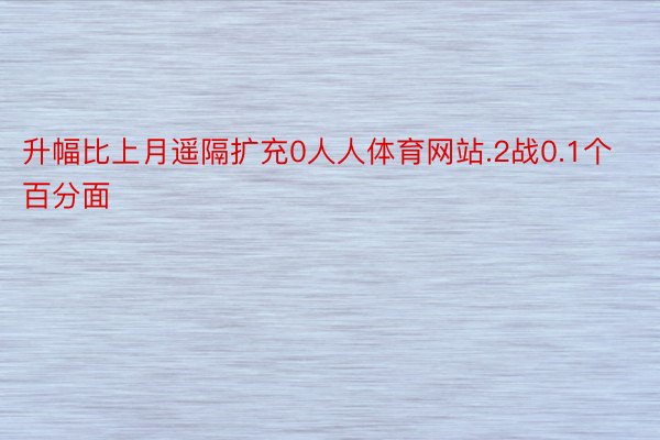 升幅比上月遥隔扩充0人人体育网站.2战0.1个百分面