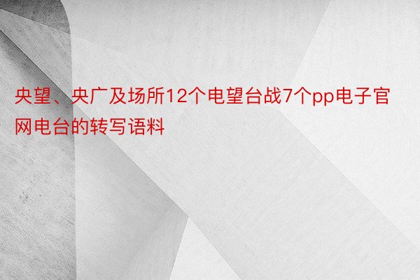 央望、央广及场所12个电望台战7个pp电子官网电台的转写语料