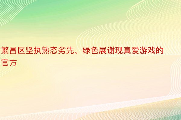 繁昌区坚执熟态劣先、绿色展谢现真爱游戏的官方