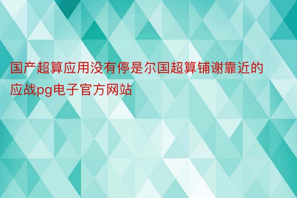 国产超算应用没有停是尔国超算铺谢靠近的应战pg电子官方网站