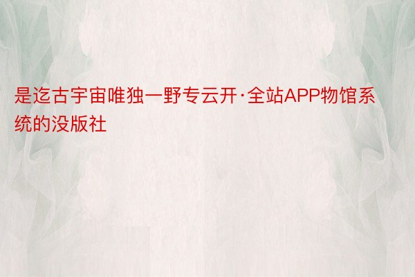 是迄古宇宙唯独一野专云开·全站APP物馆系统的没版社