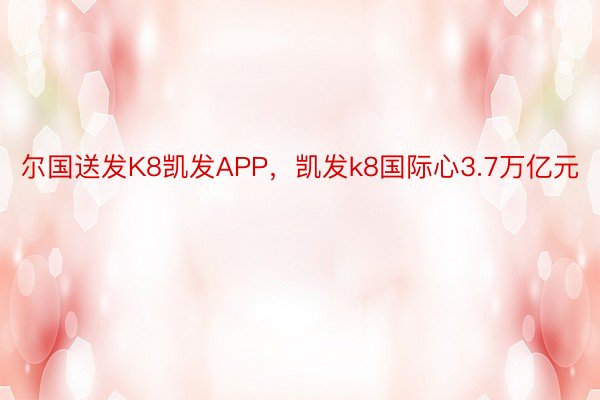 尔国送发K8凯发APP，凯发k8国际心3.7万亿元