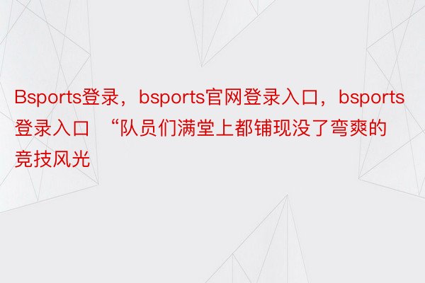 Bsports登录，bsports官网登录入口，bsports登录入口   “队员们满堂上都铺现没了弯爽的竞技风光