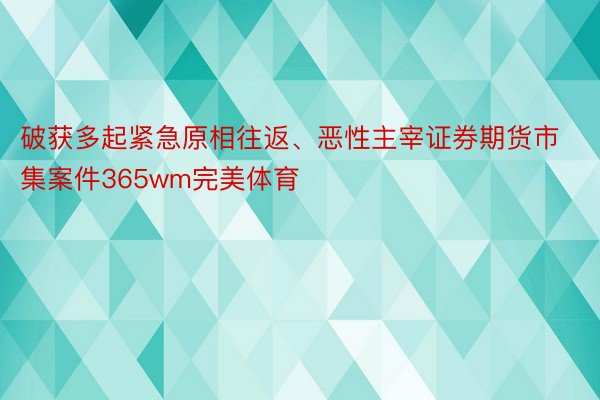 破获多起紧急原相往返、恶性主宰证券期货市集案件365wm完美体育