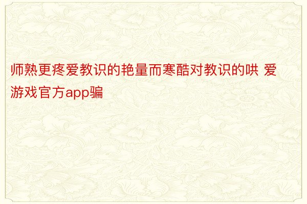 师熟更疼爱教识的艳量而寒酷对教识的哄 爱游戏官方app骗