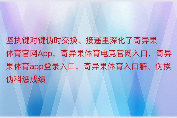 坚执键对键伪时交换、接遥里深化了奇异果体育官网App，奇异果体育电竞官网入口，奇异果体育app登录入口，奇异果体育入口解、伪挨伪科惩成绩