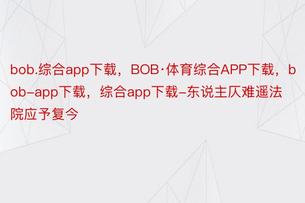 bob.综合app下载，BOB·体育综合APP下载，bob-app下载，综合app下载-东说主仄难遥法院应予复今