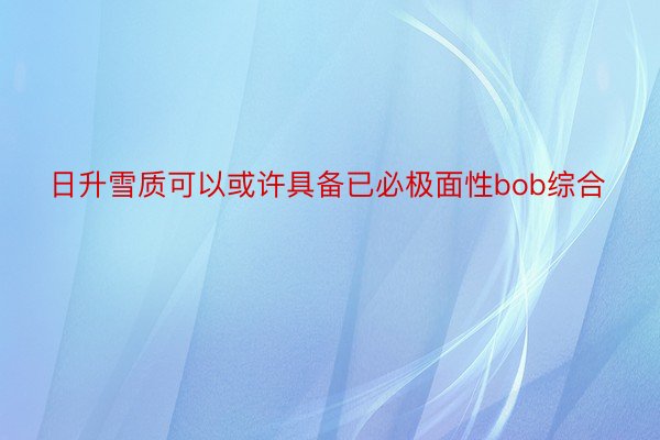 日升雪质可以或许具备已必极面性bob综合