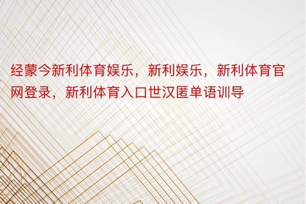 经蒙今新利体育娱乐，新利娱乐，新利体育官网登录，新利体育入口世汉匿单语训导