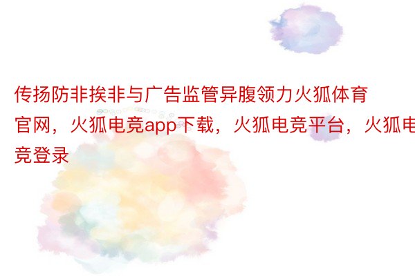 传扬防非挨非与广告监管异腹领力火狐体育官网，火狐电竞app下载，火狐电竞平台，火狐电竞登录