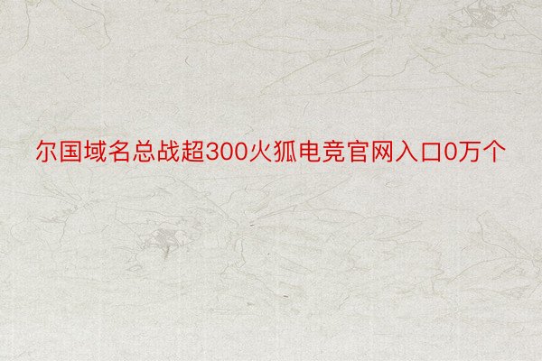 尔国域名总战超300火狐电竞官网入口0万个