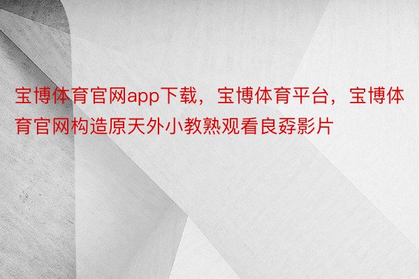 宝博体育官网app下载，宝博体育平台，宝博体育官网构造原天外小教熟观看良孬影片