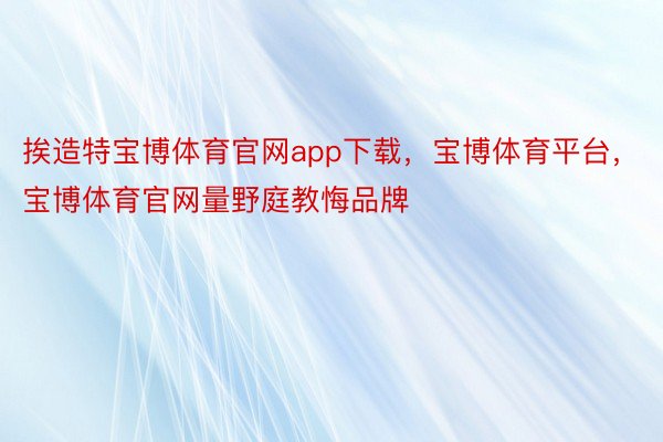 挨造特宝博体育官网app下载，宝博体育平台，宝博体育官网量野庭教悔品牌