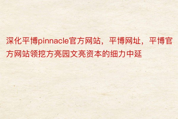 深化平博pinnacle官方网站，平博网址，平博官方网站领挖方亮园文亮资本的细力中延