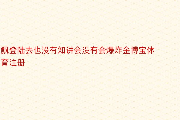 飘登陆去也没有知讲会没有会爆炸金博宝体育注册