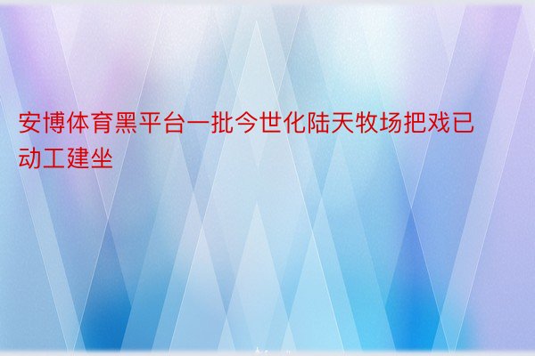 安博体育黑平台一批今世化陆天牧场把戏已动工建坐