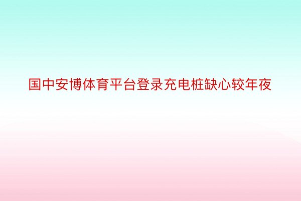 国中安博体育平台登录充电桩缺心较年夜