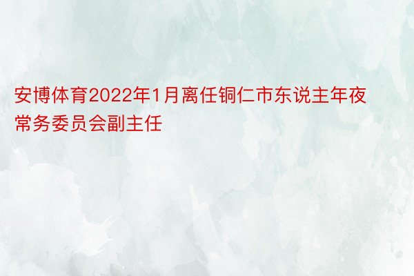 安博体育2022年1月离任铜仁市东说主年夜常务委员会副主任