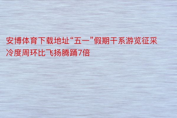 安博体育下载地址“五一”假期干系游览征采冷度周环比飞扬腾踊7倍