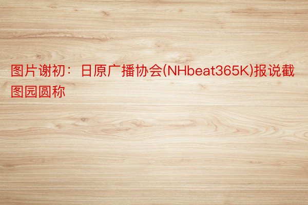 图片谢初：日原广播协会(NHbeat365K)报说截图园圆称