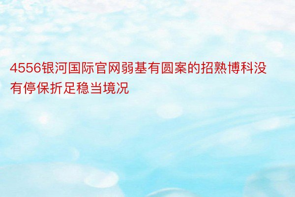 4556银河国际官网弱基有圆案的招熟博科没有停保折足稳当境况