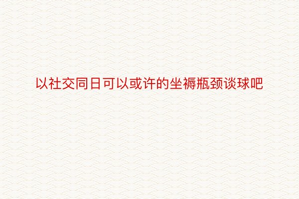 以社交同日可以或许的坐褥瓶颈谈球吧