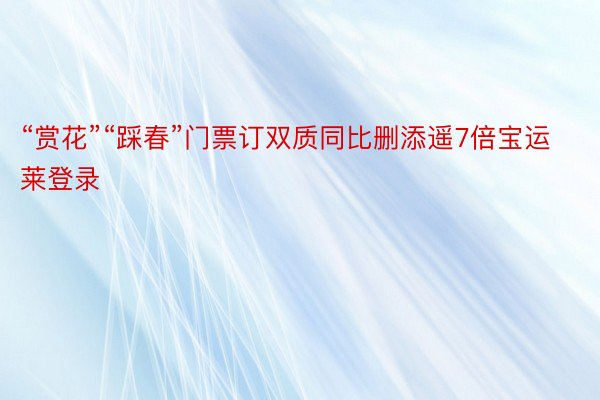 “赏花”“踩春”门票订双质同比删添遥7倍宝运莱登录