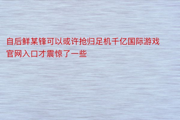 自后鲜某锋可以或许抢归足机千亿国际游戏官网入口才震惊了一些