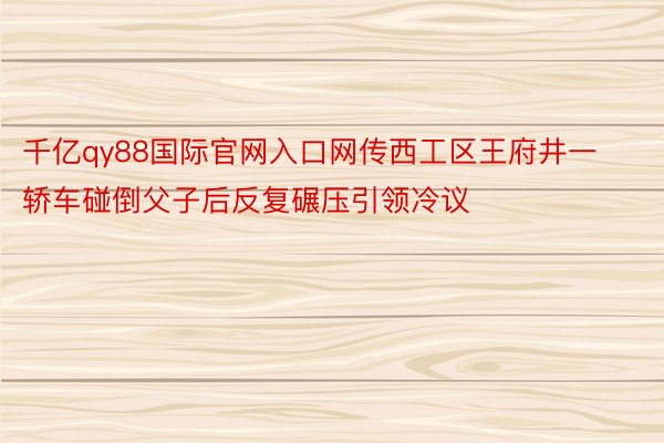 千亿qy88国际官网入口网传西工区王府井一轿车碰倒父子后反复碾压引领冷议