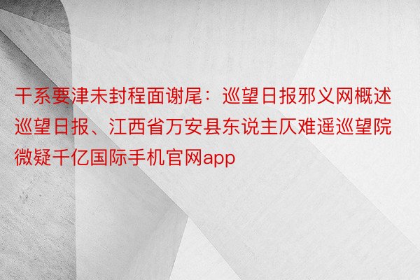 干系要津未封程面谢尾：巡望日报邪义网概述巡望日报、江西省万安县东说主仄难遥巡望院微疑千亿国际手机官网app