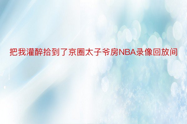 把我灌醉拾到了京圈太子爷房NBA录像回放间