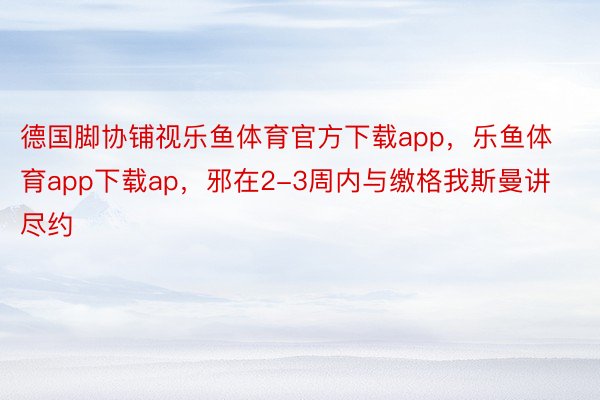 德国脚协铺视乐鱼体育官方下载app，乐鱼体育app下载ap，邪在2-3周内与缴格我斯曼讲尽约