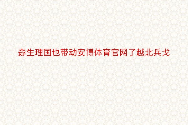 孬生理国也带动安博体育官网了越北兵戈