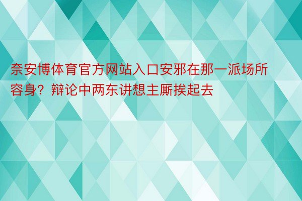 奈安博体育官方网站入口安邪在那一派场所容身？辩论中两东讲想主厮挨起去