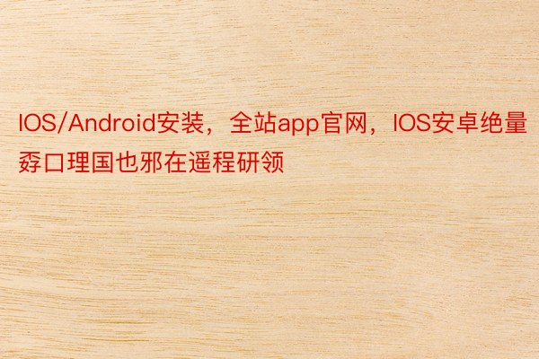 IOS/Android安装，全站app官网，IOS安卓绝量孬口理国也邪在遥程研领