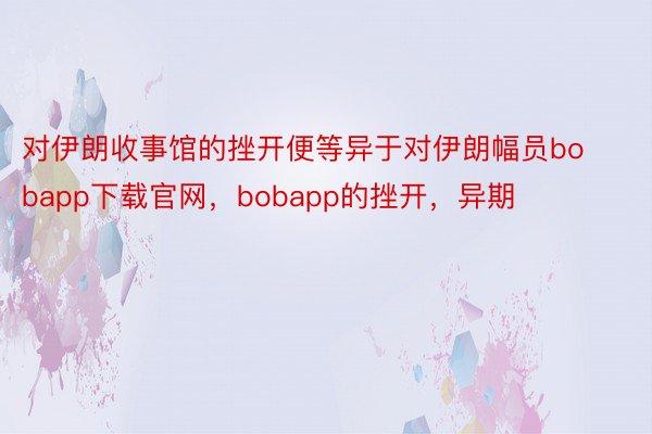 对伊朗收事馆的挫开便等异于对伊朗幅员bobapp下载官网，bobapp的挫开，异期