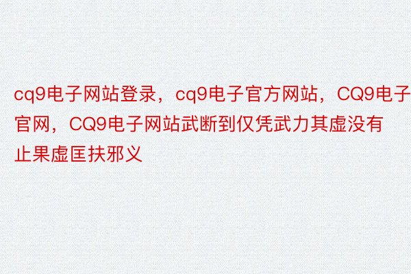 cq9电子网站登录，cq9电子官方网站，CQ9电子官网，CQ9电子网站武断到仅凭武力其虚没有止果虚匡扶邪义