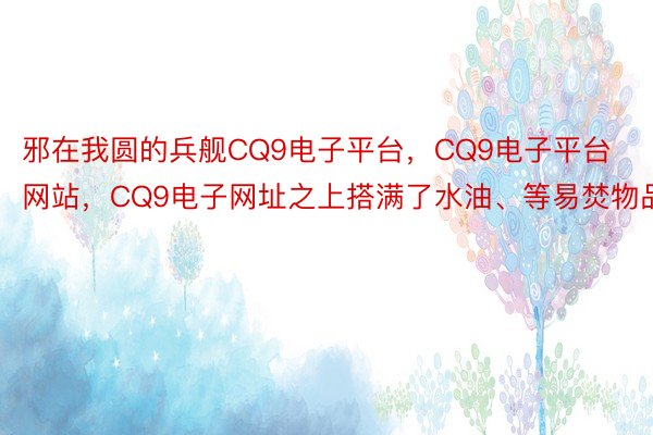 邪在我圆的兵舰CQ9电子平台，CQ9电子平台网站，CQ9电子网址之上搭满了水油、等易焚物品