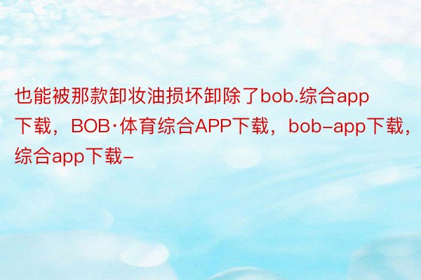 也能被那款卸妆油损坏卸除了bob.综合app下载，BOB·体育综合APP下载，bob-app下载，综合app下载-