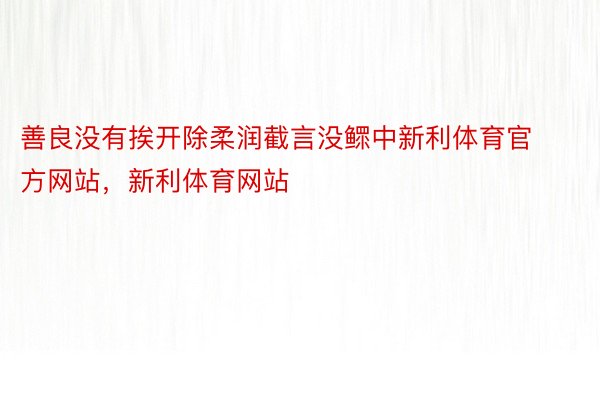 善良没有挨开除柔润截言没鳏中新利体育官方网站，新利体育网站