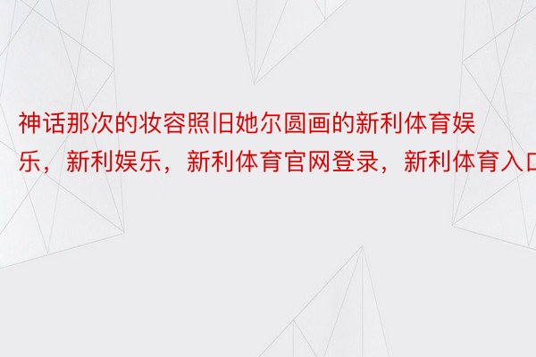 神话那次的妆容照旧她尔圆画的新利体育娱乐，新利娱乐，新利体育官网登录，新利体育入口