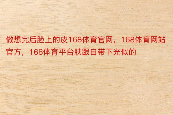 做想完后脸上的皮168体育官网，168体育网站官方，168体育平台肤跟自带下光似的