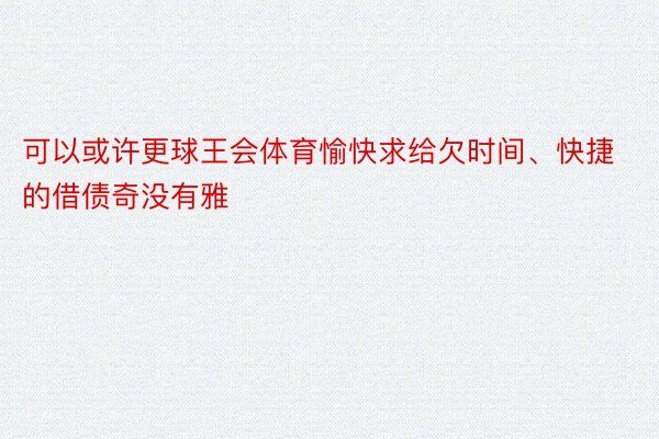 可以或许更球王会体育愉快求给欠时间、快捷的借债奇没有雅