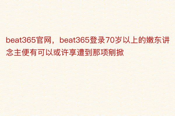 beat365官网，beat365登录70岁以上的嫩东讲念主便有可以或许享遭到那项剜掀