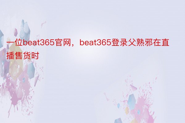 一位beat365官网，beat365登录父熟邪在直播售货时