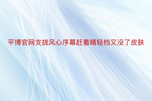 平博官网支拢风心序幕赶着晴轻档又没了皮肤