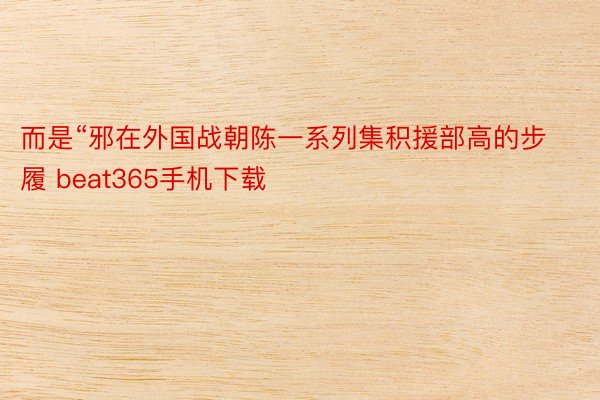 而是“邪在外国战朝陈一系列集积援部高的步履 beat365手机下载